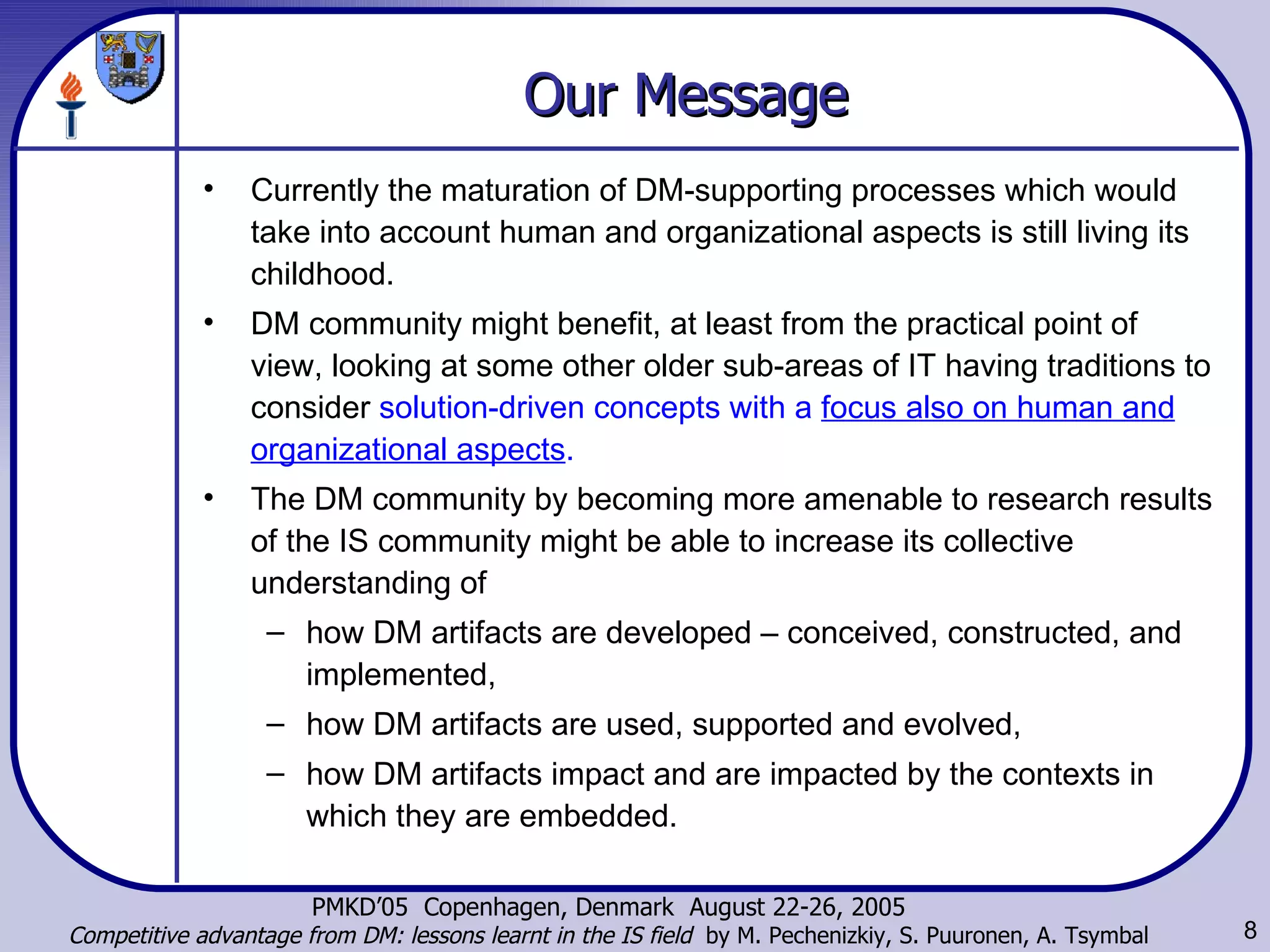 Our Message Currently the maturation of DM-supporting processes which would take into account human and organizational aspects is still living its childhood.  DM community might benefit, at least from the practical point of view, looking at some other older sub-areas of IT having traditions to consider  solution-driven concepts with a  focus also on human and organizational aspects .  The DM community by becoming more  amenable  to research results of the IS community might be able to increase its collective understanding of  how DM artifacts are developed – conceived, constructed, and implemented,  how DM artifacts are used, supported and evolved,  how DM artifacts impact and are impacted by the contexts in which they are embedded. 