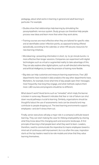 3
pedagogy, about what works in learning in general and adult learning in
particular. For example:
• Studies show that relationships help learning by stimulating the
parasympathetic nervous system. Study groups can therefore help people
process new ideas and learn more than when they work alone.
• Training courses are most effective when they are tailored for specific roles
and at identifiable career inflection points, as opposed to being offered
episodically, according to the calendar, or when HR secures resources for
new learning initiatives.
• Microlearning—presenting information in short, 15- to 30-minute bursts—is
more effective than longer sessions. Companies can experiment with digital
technologies such as virtual or augmented reality to take advantage of this.
They can also explore other digital options, such as self-directed online learning
and artificial intelligence, to make the provision of training more flexible.
• Big data can help customize and measure learning experiences. Few LD
departments have invested in data analytics the way other departments have.
Marketers, for example, know what time of day people open their messages
most frequently, how long they engage, and what methods capture them
most. LD courses and programs should be no different.
What doesn’t work? Avoid terms such as “remedial,” which imply the learner
is broken in some way. Research indicates that fear or risk of failure can shut
down neural pathways crucial to learning. Similarly, organizations should be
thoughtful about the use of assessments: tests can be stressful and may
contribute to people dropping out. The best learning environments support
employees—and don’t stress them out.
Finally, senior executives will play a major role in a company’s attitude toward
learning. They can start making the case for lifelong employability by sharing
what they know about the changing work and economic landscape. A first
principle of learning is that people learn what they want to learn. Leaders,
therefore, need to communicate the imperative to inspire employees toward a
mind-set of continuous skill improvement. As is so often the case, inspiration
starts at the top: leaders need to be role models and show that they value
learning themselves.
 