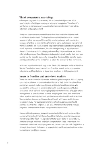 4
Think competence, not college
A four-year degree is not necessary for all professional jobs, nor is it a
sure indicator of ability or mastery of a body of knowledge. Therefore, it’s
worthwhile to consider and recognize alternative credentials in recruiting,
retention, and job placement.
There has been some movement in this direction, in relation to skills such
as software development. Coding boot camps have become an accepted
source of talent for some of the world’s most prestigious tech companies
because after two to four months of intensive work, participants have proved
themselves to be job ready. In 2017, 80 percent of coding boot camp graduates
found a job that used their skills, with an average salary of $70,698—well
ahead of that of recent US college graduates ($49,785)—and there are similar
efforts in Europe and Asia. At present, individuals typically pay for their own boot
camps, but the model is successful enough that there could be room for public–
private partnerships or for companies to adapt the concept to their own needs.
Nonprofit organizations also play a role. Skillful, for example, an initiative of the
Markle Foundation, has convened 20 US states, as well as tech companies,
educators, and foundations, to share best practices in skill development.
Invest in frontline and entry-level workers
There are costs to constant turnover, and employees who grow with a company
can provide valuable long-term leadership due to their understanding of that
company’s product, culture, customers, and institutional knowledge. We
can see this philosophy in action in Walmart’s recent expansion of tuition
assistance for all workers pursuing degrees in either business or supply-chain
management at specific online schools. The program could both widen the
talent pipeline and help the retail giant increase retention of frontline workers.
Starbucks has done something similar, although with fewer restrictions on
courses of study. For such programs to be effective, companies should
promote them to their employees (an area where many fall short), evaluate
progress, and reward or at least recognize those who finish.
It’s crucial to observe and analyze the results of efforts such as these. One
company that did just that, Cigna, found that its tuition-assistance program
more than paid for itself—$1.29 in benefits for every dollar in expenditures,
primarily through improved retention and promotion rates. The bottom line:
executives should see tuition programs not just as a perk (or a PR ploy) but as a
strategic investment that needs to be evaluated and fine-tuned as information
comes in and conditions change.
 