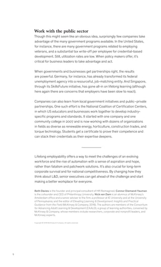 5
Work with the public sector
Though this might seem like an obvious idea, surprisingly few companies take
advantage of the many government programs available. In the United States,
for instance, there are many government programs related to employing
veterans, and a substantial tax write-off per employee for credential-based
development. Still, utilization rates are low. When policy makers offer, it’s
critical for business leaders to take advantage and act.
When governments and businesses get partnerships right, the results
are powerful. Germany, for instance, has already transformed its federal
unemployment agency into a resourceful, job-matching entity. And Singapore,
through its SkillsFuture initiative, has gone all-in on lifelong learning (although
here again there are concerns that employers have been slow to react).
Companies can also learn from local government initiatives and public–private
partnerships. One such effort is the National Coalition of Certification Centers,
in which US educators and businesses work together to develop industry-
specific programs and standards. It started with one company and one
community college in 2007 and is now working with dozens of organizations
in fields as diverse as renewable energy, horticulture, construction trades, and
torque technology. Students get a certificate to prove their competence and
can stack their credentials as their expertise deepens.
Lifelong employability offers a way to meet the challenges of an evolving
workforce and the rise of automation with a sense of aspiration and hope,
rather than fatalism and patchwork solutions. It’s also crucial for long-term
corporate survival and for national competitiveness. By changing how they
think about LD, senior executives can get ahead of the challenge and start
making a better workplace for everyone.
Copyright © 2019 McKinsey  Company. All rights reserved.
Beth Davies is the founder and principal consultant of HR Reimagined. Connor Diemand-Yauman
is the cofounder and CEO of Philanthropy University. Nick van Dam is an alumnus of McKinsey’s
Amsterdam office and a senior adviser to the firm; a professor at IE University and at the University
of Pennsylvania; and the editor of Elevating Learning  Development: Insights and Practical
Guidance from the Field (McKinsey  Company, 2018). The authors are members of the Consortium
for Advancing Adult Learning  Development (CAALD), a group of learning authorities, convened by
McKinsey  Company, whose members include researchers, corporate and nonprofit leaders, and
McKinsey experts.
 