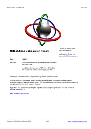 NetSolutions SEO Report                                                                                    7/4/2011




                                                                             Created by NetSolutions
                                                                             Web SEO services.
    NetSolutions Optimization Report
                                                                             NetSolutions Group, LLC
                                                                             www.netsolutionsgroup.com

    Date:            7/4/2011

    Recipient:       In the Business edition, you can enter the address of
                     your client here.

                     In addition, all references to IBP will be deleted so
                     that your clients will not know that you use IBP.



    This report has been created and generated by NetSolutions Group, LLC.

    The NetSolutions Optimization Report provides detailed analytic information providing specific
    strategies based on key optimization areas. This report leverages competitive placement comparisons
    using targeted keywords, or keyword phrases.

    If you have any questions regarding this report or Search Engine Optimization you may phone us
    toll-free at 888-711-0077.

    www.netsolutionsgroup.com




Created by NetSolutions Group, LLC                       1 of 23                          www.netsolutionsgroup.com
 