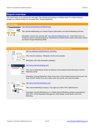 Internet Competitive Analysis Report                                                                             7/5/2011



Report overview
This report helps you to optimize the web page "http://splinternetmarketing.com/default.aspx" for a high ranking on
Google.com (without Places) for the search term "Internet Marketing".


Your web page
                      http://splinternetmarketing.com/default.aspx


                      Title: SplinternetMarketing.com Search Engine Optimization and Internet Marketing Services


                      Description: Ensure your success with www.SplinternetMarketing.com. Guaranteed return on
                      investment Internet marketing solutions. Guaranteed successful search engine optimization (SEO)
                      and Search Engine Marketing (SEM).




Your competitors for the search term "Internet Marketing" on Google.com (without Places)
 1                           http://en.wikipedia.org/wiki/Internet_marketing


                             Title: Internet marketing - Wikipedia, the free encyclopedia


                             Description: [No meta description available.]


 2                           http://www.internetmarketing.com/


                             Title: How to Make Money Online by Starting a Home Based Internet Business | Internet
                             Marketing Center


                             Description: Internet Marketing: make money from a home based business and be your own
                             boss. It's NOT HARD (if you do it right). Learn the secrets, and avoid the pitfalls.


 3                           http://www.internetmarketinginc.com/


                             Title: Internet Marketing Company | Top Agency for SEO, PPC, SEM Services


                             Description: Internet Marketing Inc is a Global Internet Marketing company specializing in
                             SEO, PPC, Online Reputation Management, Web Design, Social Media, and Email
                             Marketing




Created by SplinternetMarketing.com                       2 of 61                           www.SplinternetMarketing.com
 