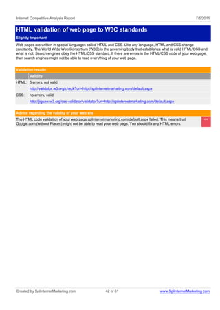 Internet Competitive Analysis Report                                                                            7/5/2011


HTML validation of web page to W3C standards
Slightly Important
Web pages are written in special languages called HTML and CSS. Like any language, HTML and CSS change
constantly. The World Wide Web Consortium (W3C) is the governing body that establishes what is valid HTML/CSS and
what is not. Search engines obey the HTML/CSS standard. If there are errors in the HTML/CSS code of your web page,
then search engines might not be able to read everything of your web page.


Validation results
        Validity
HTML: 5 errors, not valid
        http://validator.w3.org/check?uri=http://splinternetmarketing.com/default.aspx
CSS:    no errors, valid
        http://jigsaw.w3.org/css-validator/validator?uri=http://splinternetmarketing.com/default.aspx


Advice regarding the validity of your web site
The HTML code validation of your web page splinternetmarketing.com/default.aspx failed. This means that             <<
Google.com (without Places) might not be able to read your web page. You should fix any HTML errors.




Created by SplinternetMarketing.com                     42 of 61                            www.SplinternetMarketing.com
 
