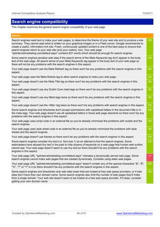 Internet Competitive Analysis Report                                                                               7/5/2011


Search engine compatibility
This chapter examines the general search engine compatibility of your web page.


Advice
Search engines need text to index your web pages, to determine the theme of your web site and to produce a site        OK
summary. They cannot read what is written on your graphical images or in a Flash movie. Google recommends to
create a useful, information-rich site. Fresh, continuously updated content is one of the best ways to ensure that
search engines return to your web site (and your visitors, too). Your web page
"splinternetmarketing.com/default.aspx" contains 821 words which should be enough for search engines.
Some search engines penalize web sites if the search terms of the Meta Keywords tag don't appear in the body           OK
text of the web page. All search terms of your Meta Keywords tag appear in the body text of your web page so
there will not be any problems with the search engines in this aspect.
Your web page doesn't use the Meta Refresh tag so there won't be any problems with the search engines in this          OK
aspect.
Your web page uses the Meta Robots tag to allow search engines to index your web page.                                 OK
Your web page doesn't use the Meta Title tag so there won't be any problems with the search engines in this            OK
aspect.
Your web page doesn't use any Dublin Core meta tags so there won't be any problems with the search engines in          OK
this aspect.
Your web page doesn't use any Meta tags twice so there won't be any problems with the search engines in this           OK
aspect.
Your web page doesn't use the <title> tag twice so there won't be any problems with search engines in this aspect.     OK
Some search engines and directories don't accept submissions with capitalized letters in the document title or in      OK
the meta tags. Your web page doesn't use all capitalized letters in those web page elements so there won't be any
problems with the search engines in this aspect.
Your web page uses script code in an external file so you've already minimized the problems with scripts and the       OK
search engines.
Your web page uses style sheet code in an external file so you've already minimized the problems with style            OK
sheets and the search engines.
Your web page doesn't use frames so there won't be any problems with the search engines in this aspect.                OK
Some search engines consider tiny text (i.e. font size 1) as an attempt to fool the search engines. Some               OK
webmasters have abused tiny text in the past to hide dozens of keywords on a web page that human web surfers
cannot see. Your web page doesn't seem to use tiny text so there shouldn't be any problems with the search
engines in this aspect.
Your web page URL "splinternetmarketing.com/default.aspx" indicates a dynamically served web page. Some                <<
search engines cannot index web pages that are created dynamically. Consider using static web pages.
Your web page URL "splinternetmarketing.com/default.aspx" doesn't contain any of the special characters "&", "$",      OK
"%", "?" or "=" in it so there shouldn't be any problems with the search engines in this aspect.
Some search engines and directories rank web sites lower that are hosted at free web space providers, or if web        OK
sites don't have their own domain name. Some search engines also limit the number of web pages they'll index
from a single domain. Your web site doesn't seem to be hosted at a free web space provider. If it does, consider
getting your own domain name.




Created by SplinternetMarketing.com                     49 of 61                          www.SplinternetMarketing.com
 