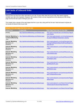 Internet Competitive Analysis Report                                                                               7/25/2011


Link texts of inbound links
Essential
Inbound links are links from other web sites to your site. If many other sites link to your site, then search engines
consider your site to be important. However, the number of links is not as important as is the relevance of the linking
page and the link text used in linking to your site.


This chapter lists a sample of the web pages that link to your site, along with the link text. Note that search engines do
not reveal all inbound links to your site.


Sample of the web pages that link to your site
Linked Text              Linked URL                                         Web Page That Links To Your Site
[empty]                  http://SplinternetMarketing.com/Default.aspx       http://www.computeruser.com/directory/?tag=S
                                                                            ocial+Media
Internet Marketing by http://SplinternetMarketing.com/Default.aspx          http://www.gallunjewelry.com/shopdisplayprodu
SplinternetMarketing                                                        cts.asp?id=66&cat=Edwardian+Jewelry
.com
Internet Marketing       http://splinternetmarketing.com/default.aspx       http://usalocalsearch.com/local/Georgia/Lists/
Services and                                                                Georgia%20Stats%20and%20Facts/DispForm.
Solutions                                                                   aspx?ID=33
Internet Marketing       http://splinternetmarketing.com/default.aspx       http://usalocalsearch.com/local/Pages/categor
Services and                                                                y.aspx
Solutions
Internet Marketing       http://splinternetmarketing.com/default.aspx       http://usalocalsearch.com/local/Wisconsin/_lay
Services and                                                                outs/viewlsts.aspx
Solutions
Internet Marketing       http://splinternetmarketing.com/default.aspx       http://usalocalsearch.com/local/Wisconsin/Pag
Services and                                                                es/category.aspx
Solutions
Internet Marketing       http://splinternetmarketing.com/default.aspx       http://usalocalsearch.com/partners/portfolio/Pa
Services and                                                                ges/BabyEarth.aspx
Solutions
Internet Marketing       http://splinternetmarketing.com/default.aspx       http://usalocalsearch.com/partners/portfolio/Pa
Services and                                                                ges/Default.aspx
Solutions
Internet Marketing       http://splinternetmarketing.com/default.aspx       http://usalocalsearch.com/partners/portfolio/Pa
Services and                                                                ges/TheSpaceStore.aspx
Solutions
Internet Marketing       http://splinternetmarketing.com/default.aspx       http://usalocalsearch.com/searchcenter/Pages/
Services and                                                                default.aspx
Solutions
Internet Marketing       http://splinternetmarketing.com/default.aspx       http://usalocalsearch.com/SearchCenter/Pages
Services and                                                                /results.aspx?k=accounting+wisconsin
Solutions
Internet Marketing       http://splinternetmarketing.com/default.aspx       http://usalocalsearch.com/SearchCenter/Pages




Created by SplinternetMarketing.com                       10 of 69                           www.SplinternetMarketing.com
 