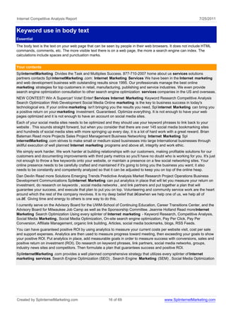 Internet Competitive Analysis Report                                                                             7/25/2011


Keyword use in body text
Essential
The body text is the text on your web page that can be seen by people in their web browsers. It does not include HTML
commands, comments, etc. The more visible text there is on a web page, the more a search engine can index. The
calculations include spaces and punctuation marks.


Your contents
SplinternetMarketing Divides the Task and Multiplies Success. 877-710-2007 home about us services solutions
partners contacts Spl internetMarketing .com: Internet Marketing Services We have been in the Internet marketing
and web development business with outstanding results since 1995. Our professionals manage the best online
marketing strategies for top customers in retail, manufacturing, publishing and service industries. We even provide
search engine optimization consultation to other search engine optimization services companies in the US and overseas.
NEW CONTEST! Win A Supercar! Vote! Enter! Services Internet Marketing Keyword Research Competitive Analysis
Search Optimization Web Development Social Media Online marketing is the key to business success in today's
technological era. If your online marketing isn't bringing you the results you need, Spl internet Marketing can bring you
a positive return on your marketing investment. Guaranteed. Optimize everything. It is not enough to have your web
pages optimized and it is not enough to have an account on social media sites.
Each of your social media sites needs to be optimized and they should use your keyword phrases to link back to your
website . This sounds straight forward, but when you consider that there are over 145 social media bookmarking sites
and hundreds of social media sites with more springing up every day, it is a lot of hard work with a great reward. Brian
Bateman Read more Projects Sales Project Management Business Networking Internet Marketing Spl
internetMarketing .com strives to make small or medium sized businesses into large International businesses through
skillful execution of well planned Internet marketing programs and above all, integrity and work ethic.
We simply work harder. We work harder at building relationships with our customers, making profitable solutions for our
customers and documenting improvements with third party metrics so you'll have no doubt who is working for you. It's just
not enough to throw a few keywords onto your website, or maintain a presence on a few social networking sites. Your
online presence needs to be carefully crafted and maintained if it's going to bring you the business you want; it also
needs to be constantly and competently analyzed so that it can be adjusted to keep you on top of the online heap.
Dan Devlin Read more Solutions Emerging Trends Predictive Analysis Market Research Project Operations Business
Development Communications Splinternet Marketing can put analytics in place that will let you measure your return on
investment, do research on keywords , social media networks , and link partners and put together a plan that will
guarantee your success, and execute that plan to put you on top. Volunteering and community service work are the heart
around which the rest of the company revolves. It is my deep belief that â€œwhen we help one of us, we help all of
us.â€ Giving time and energy to others is one way to do this.
I currently serve on the Advisory Board for the UWM-School of Continuing Education, Career Transitions Center, and the
Advisory Board for Milwaukee Job Camp as well as the Sponsorship Committee. Jeannie Holland Read more Internet
Marketing Search Optimization Using every splinter of Internet marketing - Keyword Research, Competitive Analysis,
Social Media Marketing , Social Media Optimization, On-site search engine optimization, Pay Per Click, Pay Per
Conversion, Affiliate Management, organic link building, Articles, social media bookmarks, blogs, RSS Feeds.
You can have guaranteed positive ROI by using analytics to measure your current costs per website visit, cost per sale
and support expenses. Analytics are then used to measure progress toward meeting, then exceeding your goals to show
your positive ROI. Put analytics in place, add measurable goals in order to measure success with conversions, sales and
positive return on investment (ROI). Do research on keyword phrases, link partners, social media networks, groups,
industry news sites and competitors. Then formulate a plan that guarantees success and positive ROI.
SplinternetMarketing .com provides a well planned comprehensive strategy that utilizes every splinter of Internet
marketing services. Search Engine Optimization (SEO) , Search Engine Marketing (SEM) , Social Media Optimization




Created by SplinternetMarketing.com                     16 of 69                           www.SplinternetMarketing.com
 