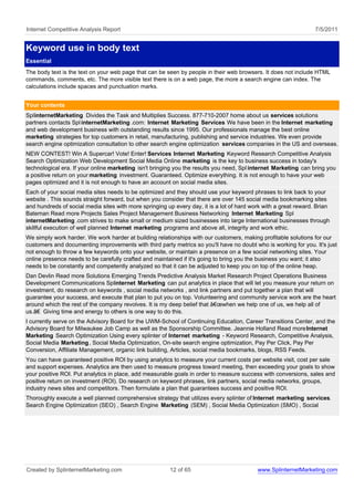 Internet Competitive Analysis Report                                                                              7/5/2011


Keyword use in body text
Essential
The body text is the text on your web page that can be seen by people in their web browsers. It does not include HTML
commands, comments, etc. The more visible text there is on a web page, the more a search engine can index. The
calculations include spaces and punctuation marks.


Your contents
SplinternetMarketing Divides the Task and Multiplies Success. 877-710-2007 home about us services solutions
partners contacts Spl internetMarketing .com: Internet Marketing Services We have been in the Internet marketing
and web development business with outstanding results since 1995. Our professionals manage the best online
marketing strategies for top customers in retail, manufacturing, publishing and service industries. We even provide
search engine optimization consultation to other search engine optimization services companies in the US and overseas.
NEW CONTEST! Win A Supercar! Vote! Enter! Services Internet Marketing Keyword Research Competitive Analysis
Search Optimization Web Development Social Media Online marketing is the key to business success in today's
technological era. If your online marketing isn't bringing you the results you need, Spl internet Marketing can bring you
a positive return on your marketing investment. Guaranteed. Optimize everything. It is not enough to have your web
pages optimized and it is not enough to have an account on social media sites.
Each of your social media sites needs to be optimized and they should use your keyword phrases to link back to your
website . This sounds straight forward, but when you consider that there are over 145 social media bookmarking sites
and hundreds of social media sites with more springing up every day, it is a lot of hard work with a great reward. Brian
Bateman Read more Projects Sales Project Management Business Networking Internet Marketing Spl
internetMarketing .com strives to make small or medium sized businesses into large International businesses through
skillful execution of well planned Internet marketing programs and above all, integrity and work ethic.
We simply work harder. We work harder at building relationships with our customers, making profitable solutions for our
customers and documenting improvements with third party metrics so you'll have no doubt who is working for you. It's just
not enough to throw a few keywords onto your website, or maintain a presence on a few social networking sites. Your
online presence needs to be carefully crafted and maintained if it's going to bring you the business you want; it also
needs to be constantly and competently analyzed so that it can be adjusted to keep you on top of the online heap.
Dan Devlin Read more Solutions Emerging Trends Predictive Analysis Market Research Project Operations Business
Development Communications Splinternet Marketing can put analytics in place that will let you measure your return on
investment, do research on keywords , social media networks , and link partners and put together a plan that will
guarantee your success, and execute that plan to put you on top. Volunteering and community service work are the heart
around which the rest of the company revolves. It is my deep belief that â€œwhen we help one of us, we help all of
us.â€ Giving time and energy to others is one way to do this.
I currently serve on the Advisory Board for the UWM-School of Continuing Education, Career Transitions Center, and the
Advisory Board for Milwaukee Job Camp as well as the Sponsorship Committee. Jeannie Holland Read more Internet
Marketing Search Optimization Using every splinter of Internet marketing - Keyword Research, Competitive Analysis,
Social Media Marketing , Social Media Optimization, On-site search engine optimization, Pay Per Click, Pay Per
Conversion, Affiliate Management, organic link building, Articles, social media bookmarks, blogs, RSS Feeds.
You can have guaranteed positive ROI by using analytics to measure your current costs per website visit, cost per sale
and support expenses. Analytics are then used to measure progress toward meeting, then exceeding your goals to show
your positive ROI. Put analytics in place, add measurable goals in order to measure success with conversions, sales and
positive return on investment (ROI). Do research on keyword phrases, link partners, social media networks, groups,
industry news sites and competitors. Then formulate a plan that guarantees success and positive ROI.
Thoroughly execute a well planned comprehensive strategy that utilizes every splinter of Internet marketing services.
Search Engine Optimization (SEO) , Search Engine Marketing (SEM) , Social Media Optimization (SMO) , Social




Created by SplinternetMarketing.com                     12 of 65                           www.SplinternetMarketing.com
 