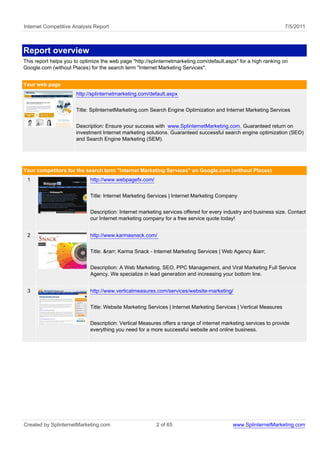 Internet Competitive Analysis Report                                                                               7/5/2011



Report overview
This report helps you to optimize the web page "http://splinternetmarketing.com/default.aspx" for a high ranking on
Google.com (without Places) for the search term "Internet Marketing Services".


Your web page
                      http://splinternetmarketing.com/default.aspx


                      Title: SplinternetMarketing.com Search Engine Optimization and Internet Marketing Services


                      Description: Ensure your success with www.SplinternetMarketing.com. Guaranteed return on
                      investment Internet marketing solutions. Guaranteed successful search engine optimization (SEO)
                      and Search Engine Marketing (SEM).




Your competitors for the search term "Internet Marketing Services" on Google.com (without Places)
 1                           http://www.webpagefx.com/


                             Title: Internet Marketing Services | Internet Marketing Company


                             Description: Internet marketing services offered for every industry and business size. Contact
                             our Internet marketing company for a free service quote today!


 2                           http://www.karmasnack.com/


                             Title: &rarr; Karma Snack - Internet Marketing Services | Web Agency &larr;


                             Description: A Web Marketing, SEO, PPC Management, and Viral Marketing Full Service
                             Agency. We specialize in lead generation and increasing your bottom line.


 3                           http://www.verticalmeasures.com/services/website-marketing/


                             Title: Website Marketing Services | Internet Marketing Services | Vertical Measures


                             Description: Vertical Measures offers a range of internet marketing services to provide
                             everything you need for a more successful website and online business.




Created by SplinternetMarketing.com                      2 of 65                           www.SplinternetMarketing.com
 