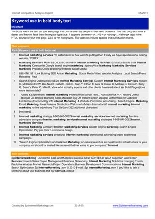 Internet Competitive Analysis Report                                                                            7/5/2011


Keyword use in bold body text
Important
The body text is the text on your web page that can be seen by people in their web browsers. The bold body text uses a
darker and heavier face than the regular type face. It appears between <b>...</b> or <strong>...</strong> tags in the
HTML source of your web page. CSS is not recognized. The statistics include spaces and punctuation marks.


Their contents
Rank Keyword use in bold body text
  1    Internet marketing services I'm just amazed at how well it's put together. Finally we have a professional looking
       website. WEBFX
  2    Marketing Services Miami SEO Lead Generation Internet Marketing Services Exclusive Leads Best Internet
       Marketing Companies Google search engine marketing agency Viral Marketing Marketing Services
       Marketing Process Online Branding Umbrella Social Media
  3    888.476.1881 Link Building SEO Article Marketing : Social Media Video Website Analytics : Local Search Press
       Releases : Paul
  4    Search Engine Optimization (SEO) Internet Marketing Services Custom Internet Marketing Services Include:
       C. McCarren Ed W. Dan Neil K. Gabe H. Nick D. Brian Y. Ethan M. Alex G. Daniel C. Michael G. Kevin P. Harry
       G. Sean V. Peter C. Mike R. View what industry experts and other clients have said about We Build Pages (tons
       more testimonials)!
  5    Trusted & Experienced Internet Marketing Professionals Since 1995... Ron Sukenick V.P. Factory Direct
       Tablepad Co. Brooke Branning Sales Manager Bug Off Instant Screen Douglas Lichterman (for Gabrielle
       Lichterman) Hormonology.info Internet Marketing & Website Promotion Advertising . Search Engine Marketing
       Email Marketing Press Release Distribution Welcome to Majon International! internet marketing internet
       marketing online advertising Tour Ser [and 392 additional characters]
  6    [not used]
  7    internet marketing strategy 1-866-840-3062 internet marketing services Internet marketing & online
       advertising company Internet marketing services Internet marketing strategies 1-866-840-3062 Internet
       Marketing Services
  8    Internet Marketing Company Internet Marketing Services Search Engine Marketing Search Engine
       Optimization Pay per Click E-commerce design
  9    internet marketing services directional internet marketing promotional advertising brand awareness
       campaigns.
 10    “Search Engine Optimization and Internet Marketing for natural search is an investment in infrastructure for your
       company and should be treated like an asset that has value to your company.” Internet


Your contents
SplinternetMarketing Divides the Task and Multiplies Success. NEW CONTEST! Win A Supercar! Vote! Enter!
Services Projects Sales Project Management Business Networking Internet Marketing Solutions Emerging Trends
Predictive Analysis Market Research Project Operations Business Development Communications Internet Marketing
Search Optimization Spl internetMarketing .com © 2010 E-mail: Spl internetMarketing .com If you'd like to talk to
someone about your business and our services, please




Created by SplinternetMarketing.com                    27 of 65                          www.SplinternetMarketing.com
 