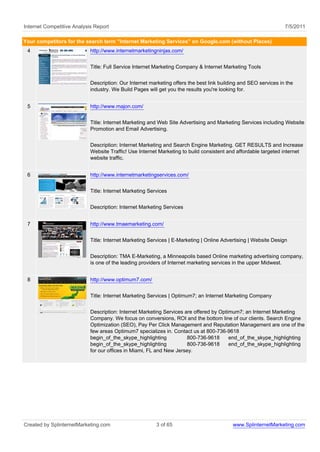 Internet Competitive Analysis Report                                                                             7/5/2011

Your competitors for the search term "Internet Marketing Services" on Google.com (without Places)
 4                          http://www.internetmarketingninjas.com/


                            Title: Full Service Internet Marketing Company & Internet Marketing Tools


                            Description: Our Internet marketing offers the best link building and SEO services in the
                            industry. We Build Pages will get you the results you're looking for.


 5                          http://www.majon.com/


                            Title: Internet Marketing and Web Site Advertising and Marketing Services including Website
                            Promotion and Email Advertising.


                            Description: Internet Marketing and Search Engine Marketing. GET RESULTS and Increase
                            Website Traffic! Use Internet Marketing to build consistent and affordable targeted internet
                            website traffic.


 6                          http://www.internetmarketingservices.com/


                            Title: Internet Marketing Services


                            Description: Internet Marketing Services


 7                          http://www.tmaemarketing.com/


                            Title: Internet Marketing Services | E-Marketing | Online Advertising | Website Design


                            Description: TMA E-Marketing, a Minneapolis based Online marketing advertising company,
                            is one of the leading providers of Internet marketing services in the upper Midwest.


 8                          http://www.optimum7.com/


                            Title: Internet Marketing Services | Optimum7; an Internet Marketing Company


                            Description: Internet Marketing Services are offered by Optimum7; an Internet Marketing
                            Company. We focus on conversions, ROI and the bottom line of our clients. Search Engine
                            Optimization (SEO), Pay Per Click Management and Reputation Management are one of the
                            few areas Optimum7 specializes in. Contact us at 800-736-9618
                            begin_of_the_skype_highlighting           800-736-9618      end_of_the_skype_highlighting
                            begin_of_the_skype_highlighting           800-736-9618      end_of_the_skype_highlighting
                            for our offices in Miami, FL and New Jersey.




Created by SplinternetMarketing.com                      3 of 65                          www.SplinternetMarketing.com
 