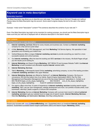 Internet Competitive Analysis Report                                                                             7/5/2011


Keyword use in meta description
Moderately Important
The Meta Description tag allows you to describe your web page. This chapter tries to find out if Google.com (without
Places) takes the Meta Description tag into account. Some search engines display the text to the user in the search
results.


Example: <meta name="description" content="This sentence describes the contents of your web site.">


Even if the Meta Description tag might not be important for ranking purposes, you should use the Meta Description tag to
make sure that your web site is displayed with an attractive description in the search results.


Their contents
Rank Keyword use in meta description
  1    Internet marketing services offered for every industry and business size. Contact our Internet marketing
       company for a free service quote today!
  2    A Web Marketing , SEO, PPC Management, and Viral Marketing Full Service Agency. We specialize in lead
       generation and increasing your bottom line.
  3    Vertical Measures offers a range of internet marketing services to provide everything you need for a more
       successful website and online business.
  4    Our Internet marketing offers the best link building and SEO services in the industry. We Build Pages will get
       you the results you're looking for.
  5    Internet Marketing and Search Engine Marketing . GET RESULTS and Increase Website Traffic! Use Internet
       Marketing to build consistent and affordable targeted internet website traffic.
  6    Internet Marketing Services
  7    TMA E-Marketing , a Minneapolis based Online marketing advertising company, is one of the leading providers
       of Internet marketing services in the upper Midwest.
  8    Internet Marketing Services are offered by Optimum7; an Internet Marketing Company. We focus on
       conversions, ROI and the bottom line of our clients. Search Engine Optimization (SEO), Pay Per Click
       Management and Reputation Management are one of the few areas Optimum7 specializes in. Contact us at
       800-736-9618 begin_of_the_skype_highlighting             800-736-9618     end_of_the_skype_highlighting
       begin_of_the_skype_highlighting          8 [and 91 additional characters]
  9    Our agency offers more than 10 years of experience in internet marketing services including search engine
       marketing , SEO, pay per click management, website development and more. Our portfolio includes artists, local
       businesses, attorneys, plastic surgeons, & fortune 500 companies.
 10    Internet Marketing Service an Internet Marketing Company with a proven track record in deliveringinternet
       marketing services to get your website found on page one of search results. Internet Marketing Services,
       Web Site Marketing and Optimization Services, One Way Linking Service


Your contents
Ensure your success with www.SplinternetMarketing .com. Guaranteed return on investment Internet marketing
solutions. Guaranteed successful search engine optimization (SEO) and Search Engine Marketing (SEM).




Created by SplinternetMarketing.com                     41 of 65                          www.SplinternetMarketing.com
 