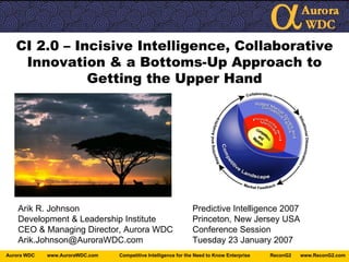 CI 2.0 – Incisive Intelligence, Collaborative Innovation & a Bottoms-Up Approach to Getting the Upper Hand Arik R. Johnson Predictive Intelligence 2007 Development & Leadership Institute Princeton, New Jersey USA CEO & Managing Director, Aurora WDC Conference Session [email_address] Tuesday 23 January 2007 