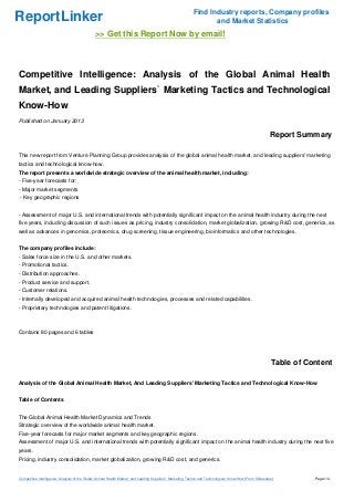 Find Industry reports, Company profiles
ReportLinker                                                                                                     and Market Statistics
                                              >> Get this Report Now by email!



Competitive Intelligence: Analysis of the Global Animal Health
Market, and Leading Suppliers` Marketing Tactics and Technological
Know-How
Published on January 2013

                                                                                                                                                         Report Summary

This new report from Venture Planning Group provides analysis of the global animal health market, and leading suppliers' marketing
tactics and technological know-how.
The report presents a worldwide strategic overview of the animal health market, including:
- Five-year forecasts for:
- Major market segments
- Key geographic regions


- Assessment of major U.S. and international trends with potentially significant impact on the animal health industry during the next
five years, including discussion of such issues as pricing, industry consolidation, market globalization, growing R&D cost, generics, as
well as advances in genomics, proteomics, drug screening, tissue engineering, bioinformatics and other technologies.


The company profiles include:
- Sales force size in the U.S. and other markets.
- Promotional tactics.
- Distribution approaches.
- Product service and support.
- Customer relations.
- Internally developed and acquired animal health technologies, processes and related capabilities.
- Proprietary technologies and patent litigations.



Contains 80 pages and 6 tables




                                                                                                                                                          Table of Content

Analysis of the Global Animal Health Market, And Leading Suppliers' Marketing Tactics and Technological Know-How


Table of Contents


The Global Animal Health Market Dynamics and Trends
Strategic overview of the worldwide animal health market.
Five-year forecasts for major market segments and key geographic regions.
Assessment of major U.S. and international trends with potentially significant impact on the animal health industry during the next five
years.
Pricing, industry consolidation, market globalization, growing R&D cost, and generics.


Competitive Intelligence: Analysis of the Global Animal Health Market, and Leading Suppliers` Marketing Tactics and Technological Know-How (From Slideshare)         Page 1/4
 