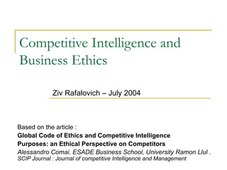Competitive Intelligence and Business Ethics Based on the article : Global Code of Ethics and Competitive Intelligence Purposes: an Ethical Perspective on Competitors Alessandro Comai. ESADE Business School, University Ramon Llul .  SCIP Journal : Journal of competitive Intelligence and Management Ziv Rafalovich – July 2004 