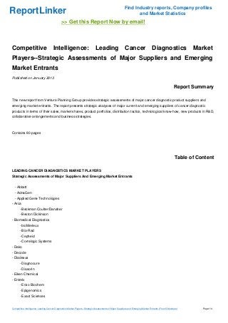 Find Industry reports, Company profiles
ReportLinker                                                                                                     and Market Statistics
                                              >> Get this Report Now by email!



Competitive                            Intelligence:                          Leading                     Cancer                    Diagnostics                 Market
Players--Strategic Assessments of Major Suppliers and Emerging
Market Entrants
Published on January 2013

                                                                                                                                                        Report Summary

This new report from Venture Planning Group provides strategic assessments of major cancer diagnostic product suppliers and
emerging market entrants. The report presents strategic analyses of major current and emerging suppliers of cancer diagnostic
products in terms of their sales, market shares, product portfolios, distribution tactics, technological know-how, new products in R&D,
collaborative arrangements and business strategies.



Contains 80 pages




                                                                                                                                                         Table of Content

LEADING CANCER DIAGNOSTICS MARKET PLAYERS
Strategic Assessments of Major Suppliers And Emerging Market Entrants


  - Abbott
  - AdnaGen
  - Applied Gene Technologies
- Arca
       - Beckman Coulter/Danaher
       - Becton Dickinson
- Biomedical Diagnostics
       - bioMerieux
       - Bio-Rad
       - Cepheid
       - Correlogic Systems
- Dako
- Decode
- Diadexus
       - Diagnocure
       - Diasorin
- Eiken Chemical
- Enterix
       - Enzo Biochem
       - Epigenomics
       - Exact Sciences


Competitive Intelligence: Leading Cancer Diagnostics Market Players--Strategic Assessments of Major Suppliers and Emerging Market Entrants (From Slideshare)        Page 1/4
 