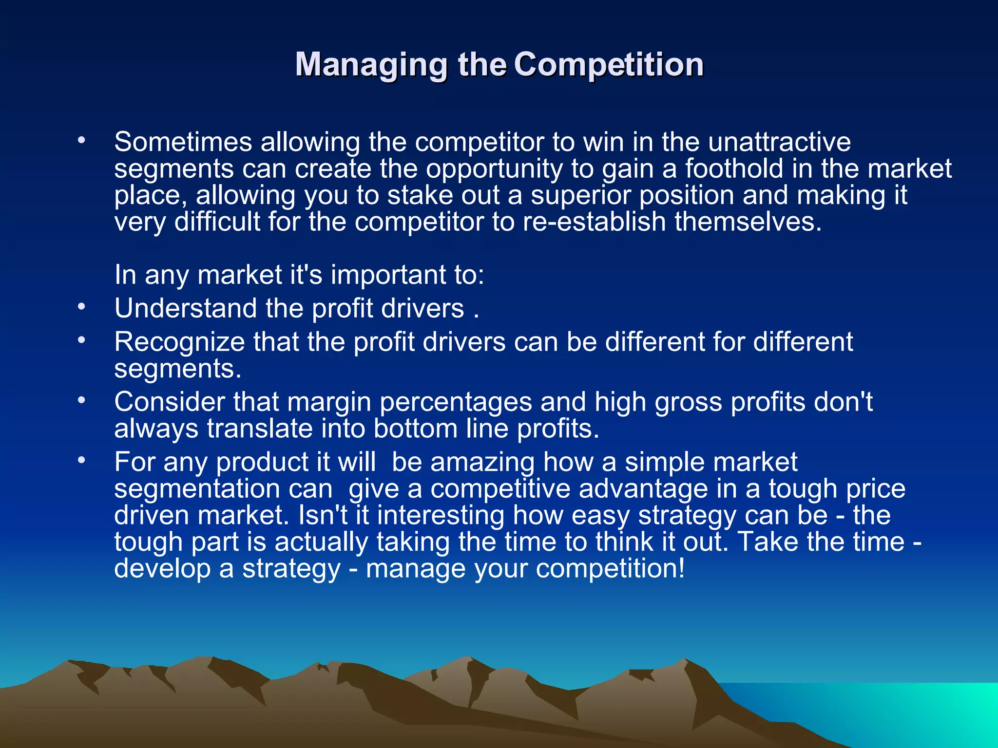 Managing the Competition Sometimes allowing the competitor to win in the unattractive segments can create the opportunity to gain a foothold in the market place, allowing you to stake out a superior position and making it very difficult for the competitor to re-establish themselves.  In any market it's important to:  Understand the profit drivers .  Recognize that the profit drivers can be different for different segments.  Consider that margin percentages and high gross profits don't always translate into bottom line profits. For any product it will  be amazing how a simple market segmentation can  give a competitive advantage in a tough price driven market. Isn't it interesting how easy strategy can be - the tough part is actually taking the time to think it out. Take the time - develop a strategy - manage your competition! 