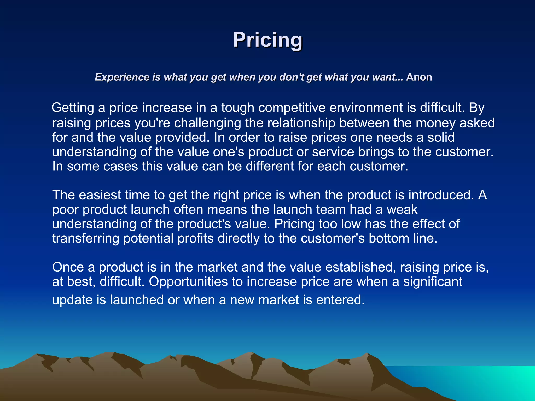 Pricing Experience is what you get when you don't get what you want...  Anon   Getting a price increase in a tough competitive environment is difficult. By raising prices you're challenging the relationship between the money asked for and the value provided. In order to raise prices one needs a solid understanding of the value one's product or service brings to the customer. In some cases this value can be different for each customer.  The easiest time to get the right price is when the product is introduced. A poor product launch often means the launch team had a weak understanding of the product's value. Pricing too low has the effect of transferring potential profits directly to the customer's bottom line.  Once a product is in the market and the value established, raising price is, at best, difficult. Opportunities to increase price are when a significant update is launched or when a new market is entered.   