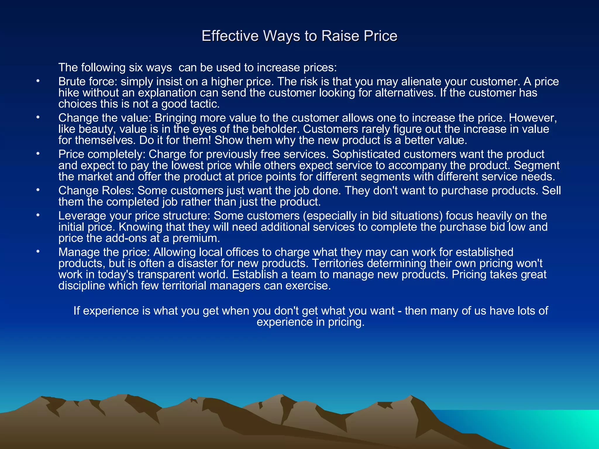 Effective Ways to Raise Price The following six ways  can be used to increase prices:  Brute force: simply insist on a higher price. The risk is that you may alienate your customer. A price hike without an explanation can send the customer looking for alternatives. If the customer has choices this is not a good tactic. Change the value: Bringing more value to the customer allows one to increase the price. However, like beauty, value is in the eyes of the beholder. Customers rarely figure out the increase in value for themselves. Do it for them! Show them why the new product is a better value.  Price completely: Charge for previously free services. Sophisticated customers want the product and expect to pay the lowest price while others expect service to accompany the product. Segment the market and offer the product at price points for different segments with different service needs.  Change Roles: Some customers just want the job done. They don't want to purchase products. Sell them the completed job rather than just the product. Leverage your price structure: Some customers (especially in bid situations) focus heavily on the initial price. Knowing that they will need additional services to complete the purchase bid low and price the add-ons at a premium. Manage the price: Allowing local offices to charge what they may can work for established products, but is often a disaster for new products. Territories determining their own pricing won't work in today's transparent world. Establish a team to manage new products. Pricing takes great discipline which few territorial managers can exercise.  If experience is what you get when you don't get what you want - then many of us have lots of experience in pricing. 