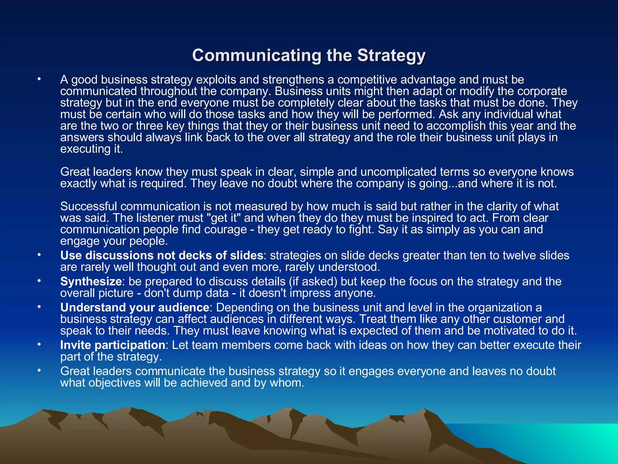 Communicating the Strategy A good business strategy exploits and strengthens a competitive advantage and must be communicated throughout the company. Business units might then adapt or modify the corporate strategy but in the end everyone must be completely clear about the tasks that must be done. They must be certain who will do those tasks and how they will be performed. Ask any individual what are the two or three key things that they or their business unit need to accomplish this year and the answers should always link back to the over all strategy and the role their business unit plays in executing it. Great leaders know they must speak in clear, simple and uncomplicated terms so everyone knows exactly what is required. They leave no doubt where the company is going...and where it is not. Successful communication is not measured by how much is said but rather in the clarity of what was said. The listener must &quot;get it&quot; and when they do they must be inspired to act. From clear communication people find courage - they get ready to fight. Say it as simply as you can and engage your people.  Use discussions not decks of slides : strategies on slide decks greater than ten to twelve slides are rarely well thought out and even more, rarely understood. Synthesize : be prepared to discuss details (if asked) but keep the focus on the strategy and the overall picture - don't dump data - it doesn't impress anyone. Understand your audience : Depending on the business unit and level in the organization a business strategy can affect audiences in different ways. Treat them like any other customer and speak to their needs. They must leave knowing what is expected of them and be motivated to do it. Invite participation : Let team members come back with ideas on how they can better execute their part of the strategy. Great leaders communicate the business strategy so it engages everyone and leaves no doubt what objectives will be achieved and by whom. 