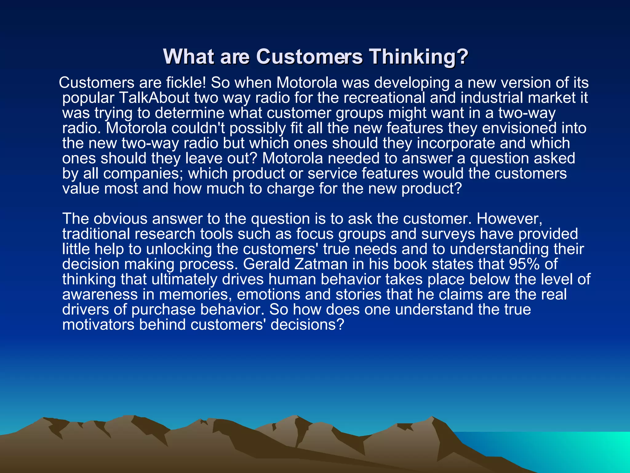 What are Customers Thinking? Customers are fickle! So when Motorola was developing a new version of its popular TalkAbout two way radio for the recreational and industrial market it was trying to determine what customer groups might want in a two-way radio. Motorola couldn't possibly fit all the new features they envisioned into the new two-way radio but which ones should they incorporate and which ones should they leave out? Motorola needed to answer a question asked by all companies; which product or service features would the customers value most and how much to charge for the new product?  The obvious answer to the question is to ask the customer. However, traditional research tools such as focus groups and surveys have provided little help to unlocking the customers' true needs and to understanding their decision making process. Gerald Zatman in his book states that 95% of thinking that ultimately drives human behavior takes place below the level of awareness in memories, emotions and stories that he claims are the real drivers of purchase behavior. So how does one understand the true motivators behind customers' decisions? 