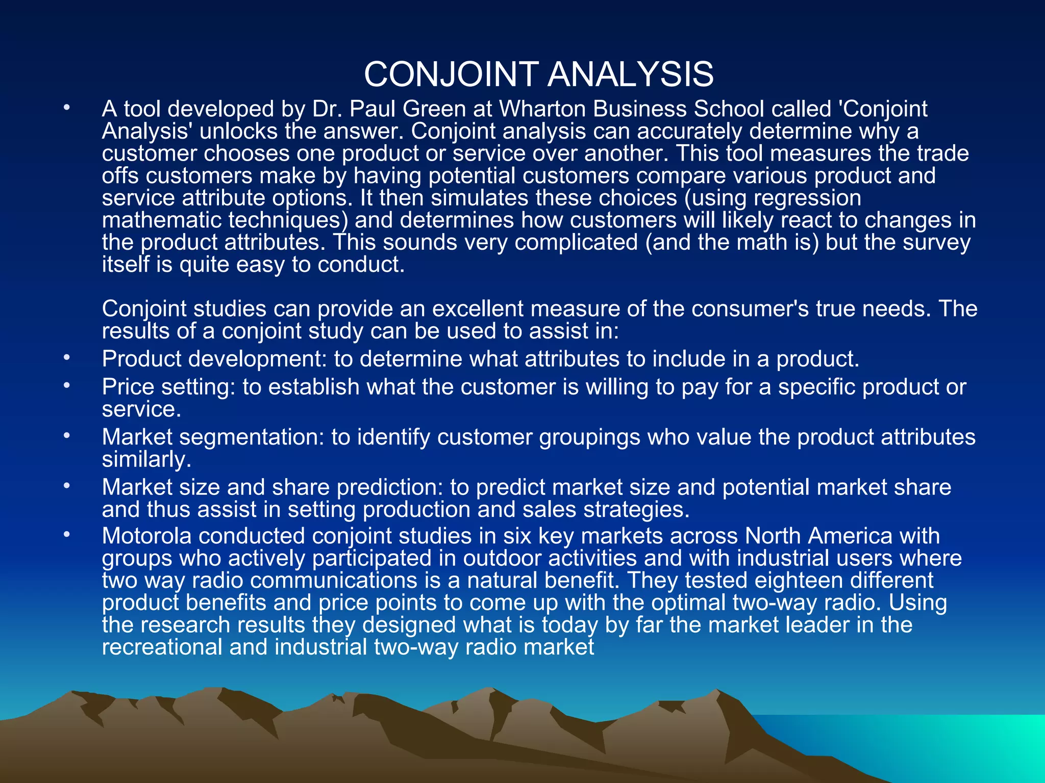 CONJOINT ANALYSIS A tool developed by Dr. Paul Green at Wharton Business School called 'Conjoint Analysis' unlocks the answer. Conjoint analysis can accurately determine why a customer chooses one product or service over another. This tool measures the trade offs customers make by having potential customers compare various product and service attribute options. It then simulates these choices (using regression mathematic techniques) and determines how customers will likely react to changes in the product attributes. This sounds very complicated (and the math is) but the survey itself is quite easy to conduct. Conjoint studies can provide an excellent measure of the consumer's true needs. The results of a conjoint study can be used to assist in:  Product development: to determine what attributes to include in a product.  Price setting: to establish what the customer is willing to pay for a specific product or service.  Market segmentation: to identify customer groupings who value the product attributes similarly. Market size and share prediction: to predict market size and potential market share and thus assist in setting production and sales strategies. Motorola conducted conjoint studies in six key markets across North America with groups who actively participated in outdoor activities and with industrial users where two way radio communications is a natural benefit. They tested eighteen different product benefits and price points to come up with the optimal two-way radio. Using the research results they designed what is today by far the market leader in the recreational and industrial two-way radio market   