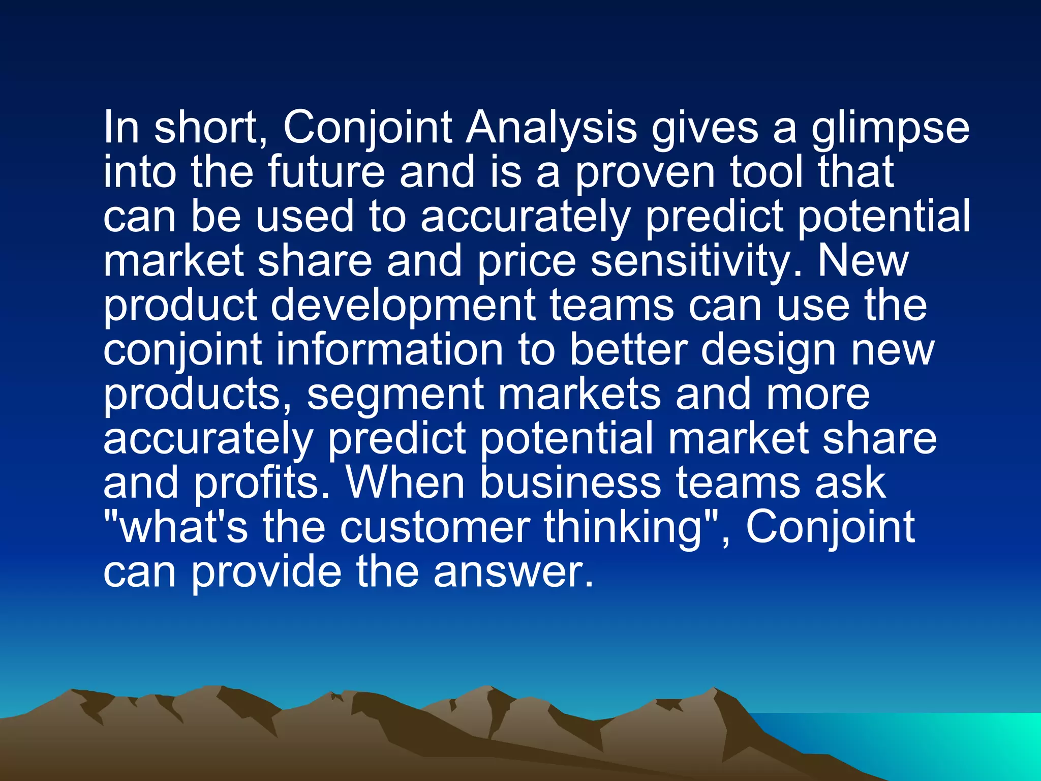 In short, Conjoint Analysis gives a glimpse into the future and is a proven tool that can be used to accurately predict potential market share and price sensitivity. New product development teams can use the conjoint information to better design new products, segment markets and more accurately predict potential market share and profits. When business teams ask &quot;what's the customer thinking&quot;, Conjoint can provide the answer. 