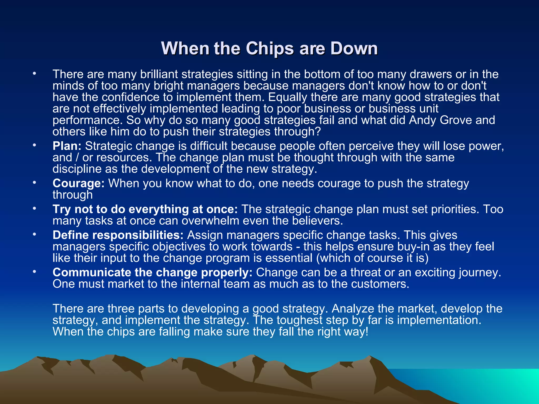 When the Chips are Down There are many brilliant strategies sitting in the bottom of too many drawers or in the minds of too many bright managers because managers don't know how to or don't have the confidence to implement them. Equally there are many good strategies that are not effectively implemented leading to poor business or business unit performance. So why do so many good strategies fail and what did Andy Grove and others like him do to push their strategies through? Plan:  Strategic change is difficult because people often perceive they will lose power, and / or resources. The change plan must be thought through with the same discipline as the development of the new strategy. Courage:  When you know what to do, one needs courage to push the strategy through  Try not to do everything at once:  The strategic change plan must set priorities. Too many tasks at once can overwhelm even the believers.  Define responsibilities:  Assign managers specific change tasks. This gives managers specific objectives to work towards - this helps ensure buy-in as they feel like their input to the change program is essential (which of course it is) Communicate the change properly:  Change can be a threat or an exciting journey. One must market to the internal team as much as to the customers. There are three parts to developing a good strategy. Analyze the market, develop the strategy, and implement the strategy. The toughest step by far is implementation. When the chips are falling make sure they fall the right way! 