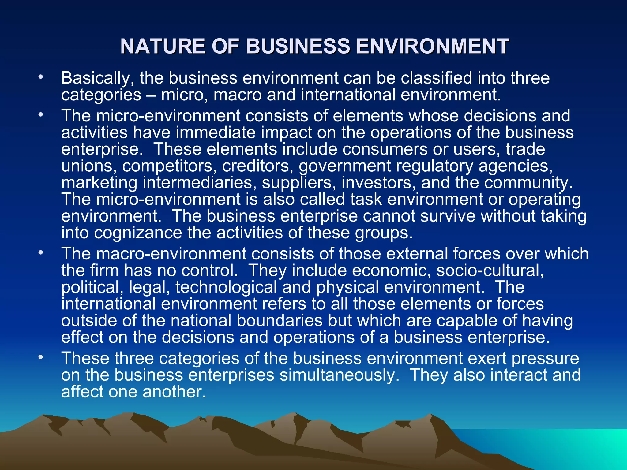 NATURE OF BUSINESS ENVIRONMENT Basically, the business environment can be classified into three categories – micro, macro and international environment. The micro-environment consists of elements whose decisions and activities have immediate impact on the operations of the business enterprise.  These elements include consumers or users, trade unions, competitors, creditors, government regulatory agencies, marketing intermediaries, suppliers, investors, and the community.  The micro-environment is also called task environment or operating environment.  The business enterprise cannot survive without taking into cognizance the activities of these groups. The macro-environment consists of those external forces over which the firm has no control.  They include economic, socio-cultural, political, legal, technological and physical environment.  The international environment refers to all those elements or forces outside of the national boundaries but which are capable of having effect on the decisions and operations of a business enterprise. These three categories of the business environment exert pressure on the business enterprises simultaneously.  They also interact and affect one another.  