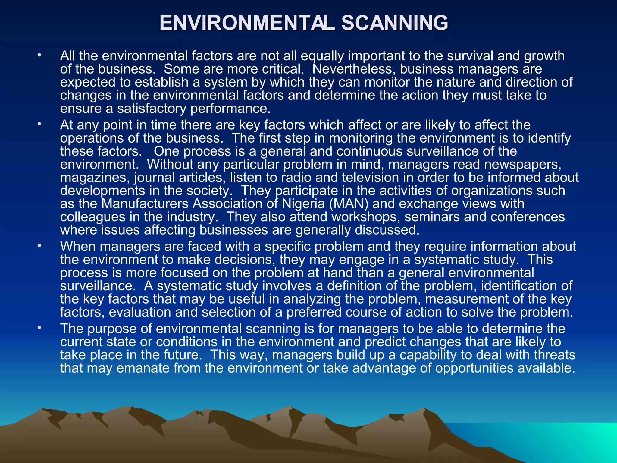 ENVIRONMENTAL SCANNING   All the environmental factors are not all equally important to the survival and growth of the business.  Some are more critical.  Nevertheless, business managers are expected to establish a system by which they can monitor the nature and direction of changes in the environmental factors and determine the action they must take to ensure a satisfactory performance. At any point in time there are key factors which affect or are likely to affect the operations of the business.  The first step in monitoring the environment is to identify these factors.  One process is a general and continuous surveillance of the environment.  Without any particular problem in mind, managers read newspapers, magazines, journal articles, listen to radio and television in order to be informed about developments in the society.  They participate in the activities of organizations such as the Manufacturers Association of Nigeria (MAN) and exchange views with colleagues in the industry.  They also attend workshops, seminars and conferences where issues affecting businesses are generally discussed.  When managers are faced with a specific problem and they require information about the environment to make decisions, they may engage in a systematic study.  This process is more focused on the problem at hand than a general environmental surveillance.  A systematic study involves a definition of the problem, identification of the key factors that may be useful in analyzing the problem, measurement of the key factors, evaluation and selection of a preferred course of action to solve the problem. The purpose of environmental scanning is for managers to be able to determine the current state or conditions in the environment and predict changes that are likely to take place in the future.  This way, managers build up a capability to deal with threats that may emanate from the environment or take advantage of opportunities available.   