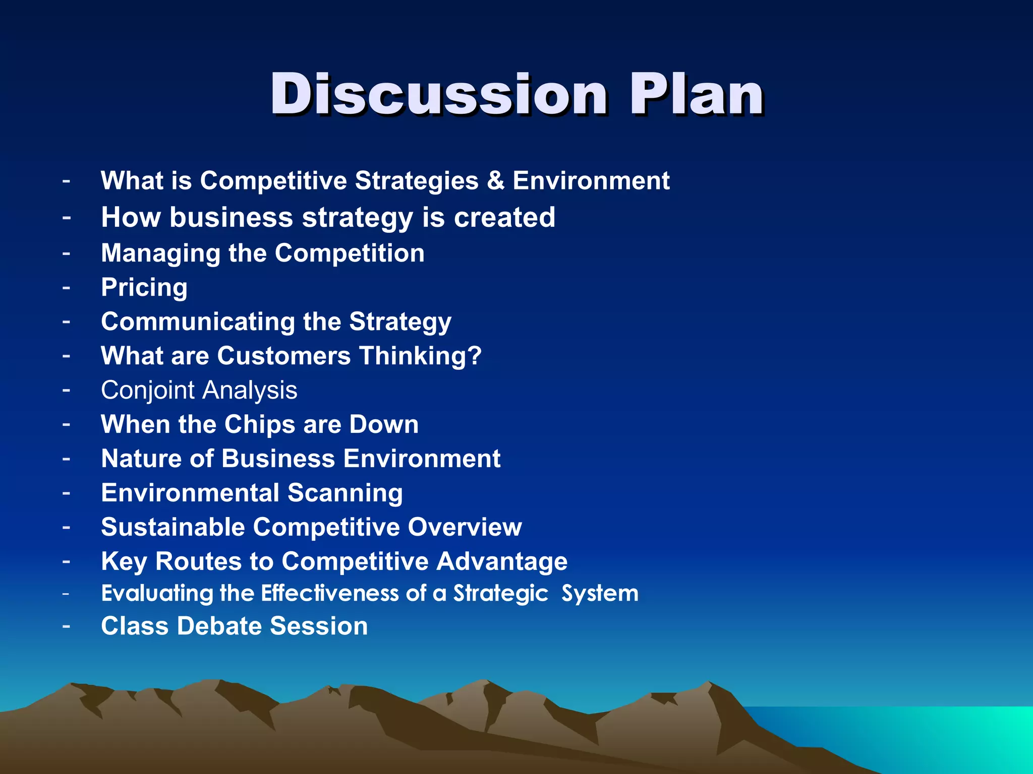 Discussion Plan What is Competitive Strategies & Environment How business strategy is created Managing the Competition Pricing  Communicating the Strategy What are Customers Thinking? Conjoint Analysis When the Chips are Down Nature of Business Environment Environmental Scanning Sustainable Competitive Overview Key Routes to Competitive Advantage Evaluating the Effectiveness of a Strategic  System Class Debate Session 