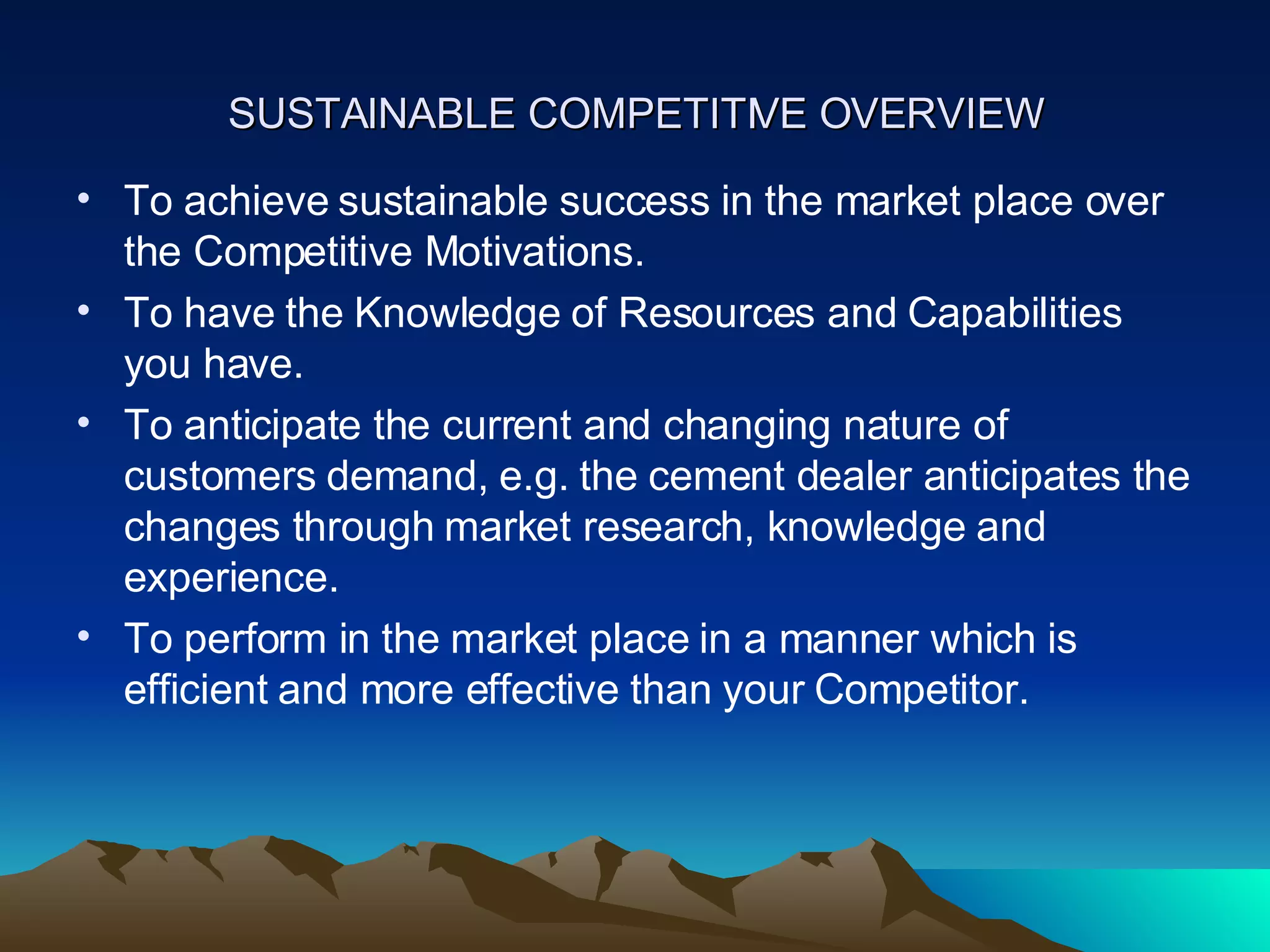 SUSTAINABLE COMPETITIVE OVERVIEW To achieve sustainable success in the market place over the Competitive Motivations. To have the Knowledge of Resources and Capabilities you have. To anticipate the current and changing nature of customers demand, e.g. the cement dealer anticipates the changes through market research, knowledge and experience. To perform in the market place in a manner which is efficient and more effective than your Competitor. 