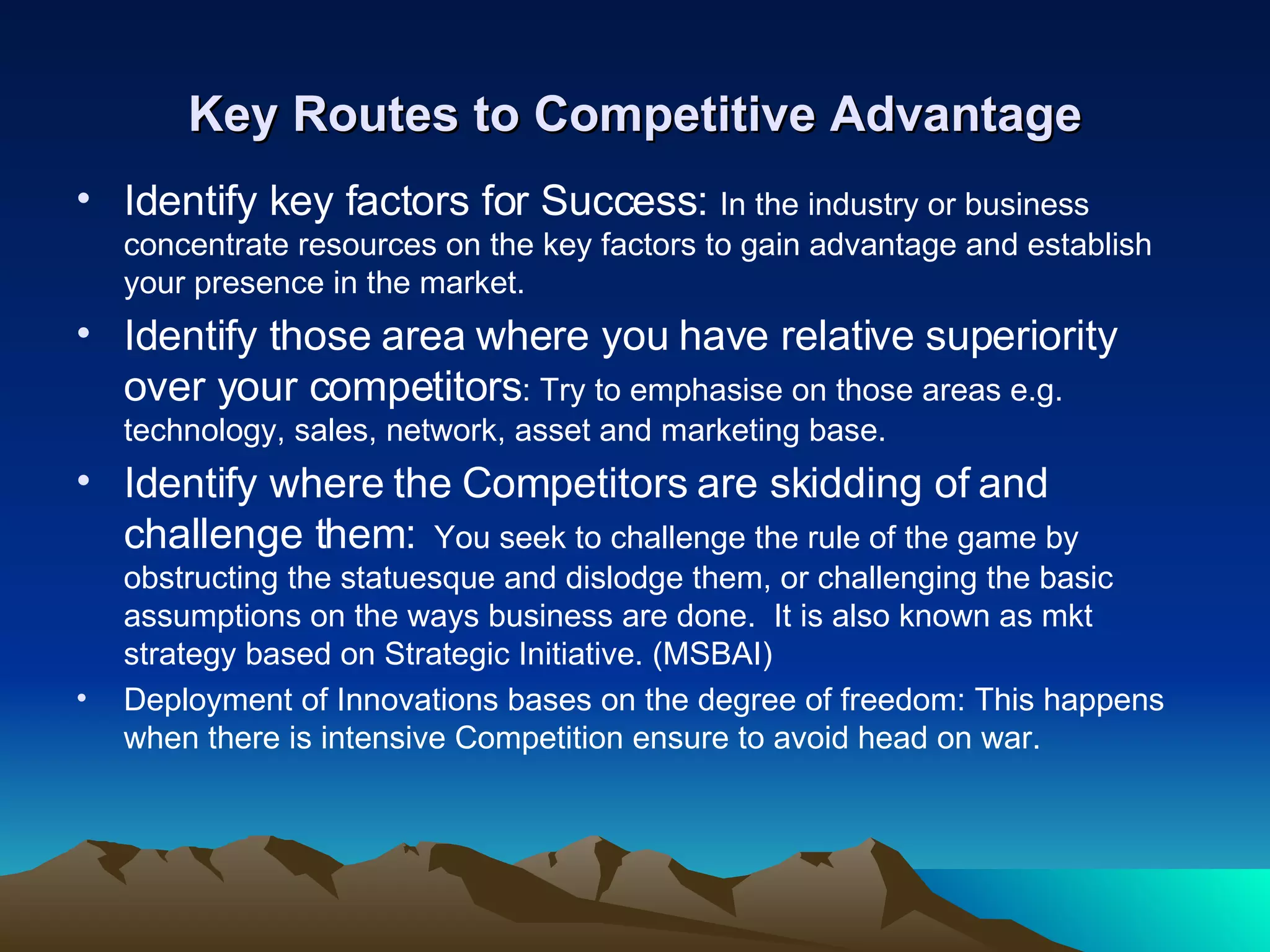 Key Routes to Competitive Advantage Identify key factors for Success:  In the industry or business concentrate resources on the key factors to gain advantage and establish your presence in the market. Identify those area where you have relative superiority over your competitors : Try to emphasise on those areas e.g. technology, sales, network, asset and marketing base.  Identify where the Competitors are skidding of and challenge them:   You seek to challenge the rule of the game by obstructing the statuesque and dislodge them, or challenging the basic assumptions on the ways business are done.  It is also known as mkt strategy based on Strategic Initiative. (MSBAI) Deployment of Innovations bases on the degree of freedom: This happens when there is intensive Competition ensure to avoid head on war. 