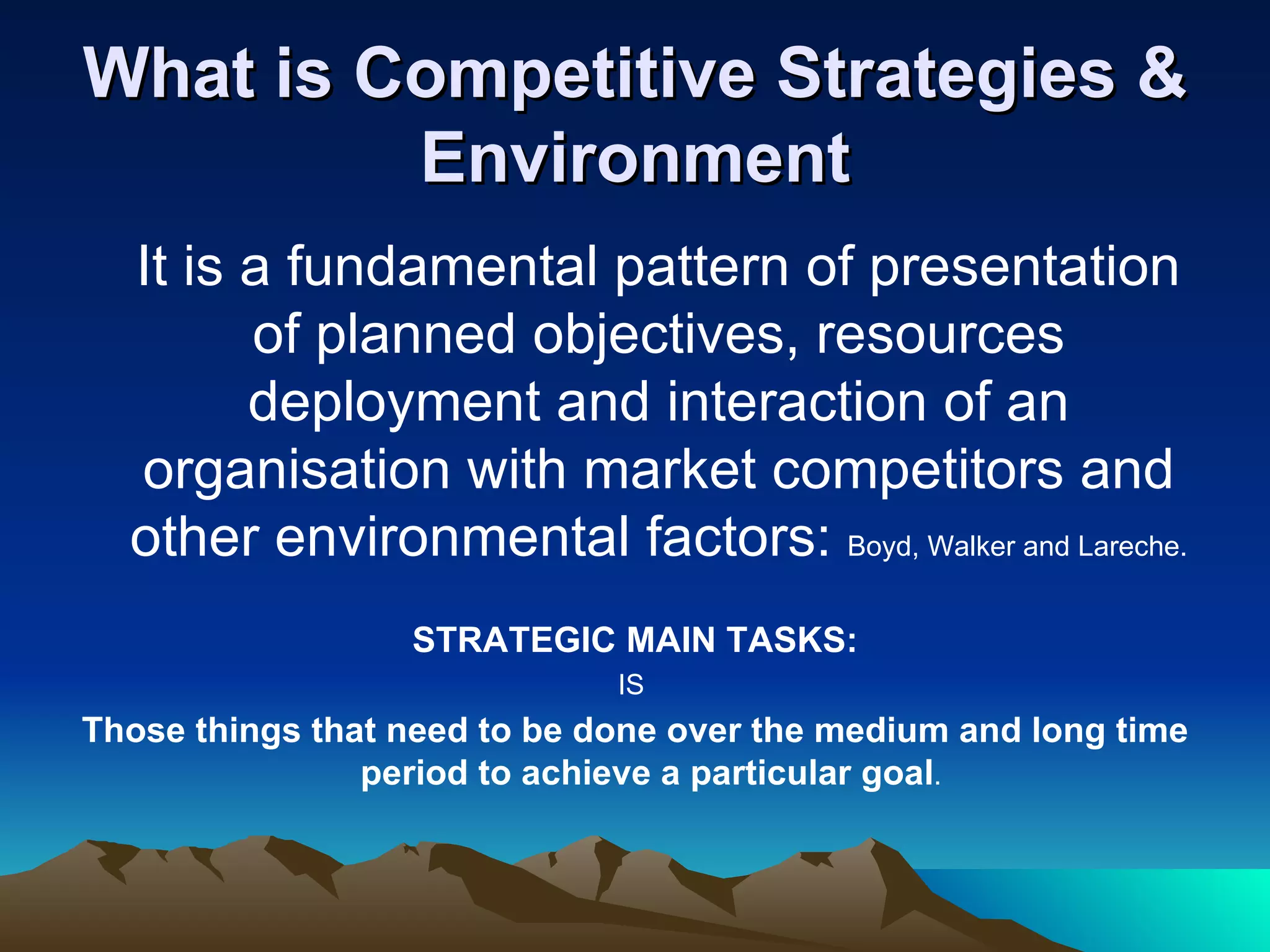 What is Competitive Strategies & Environment It is a fundamental pattern of presentation of planned objectives, resources deployment and interaction of an organisation with market competitors and other environmental factors:  Boyd, Walker and Lareche. STRATEGIC MAIN TASKS: IS  Those things that need to be done over the medium and long time period to achieve a particular goal .  