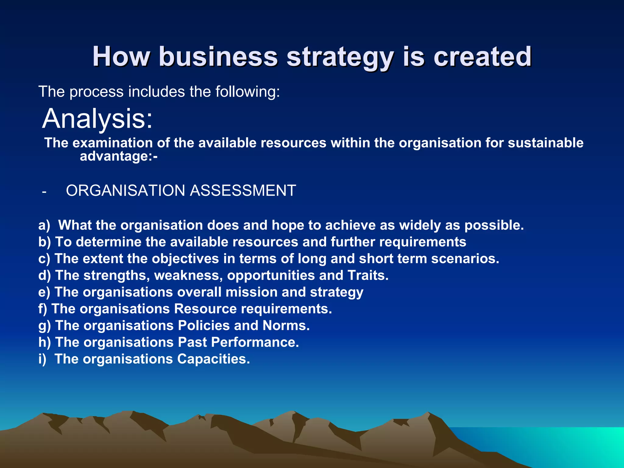 How business strategy is created The process includes the following: Analysis:  The examination of the available resources within the organisation for sustainable advantage:-  -  ORGANISATION ASSESSMENT a)  What the organisation does and hope to achieve as widely as possible. b) To determine the available resources and further requirements c) The extent the objectives in terms of long and short term scenarios. d) The strengths, weakness, opportunities and Traits. e) The organisations overall mission and strategy f) The organisations Resource requirements. g) The organisations Policies and Norms. h) The organisations Past Performance. i)  The organisations Capacities. 