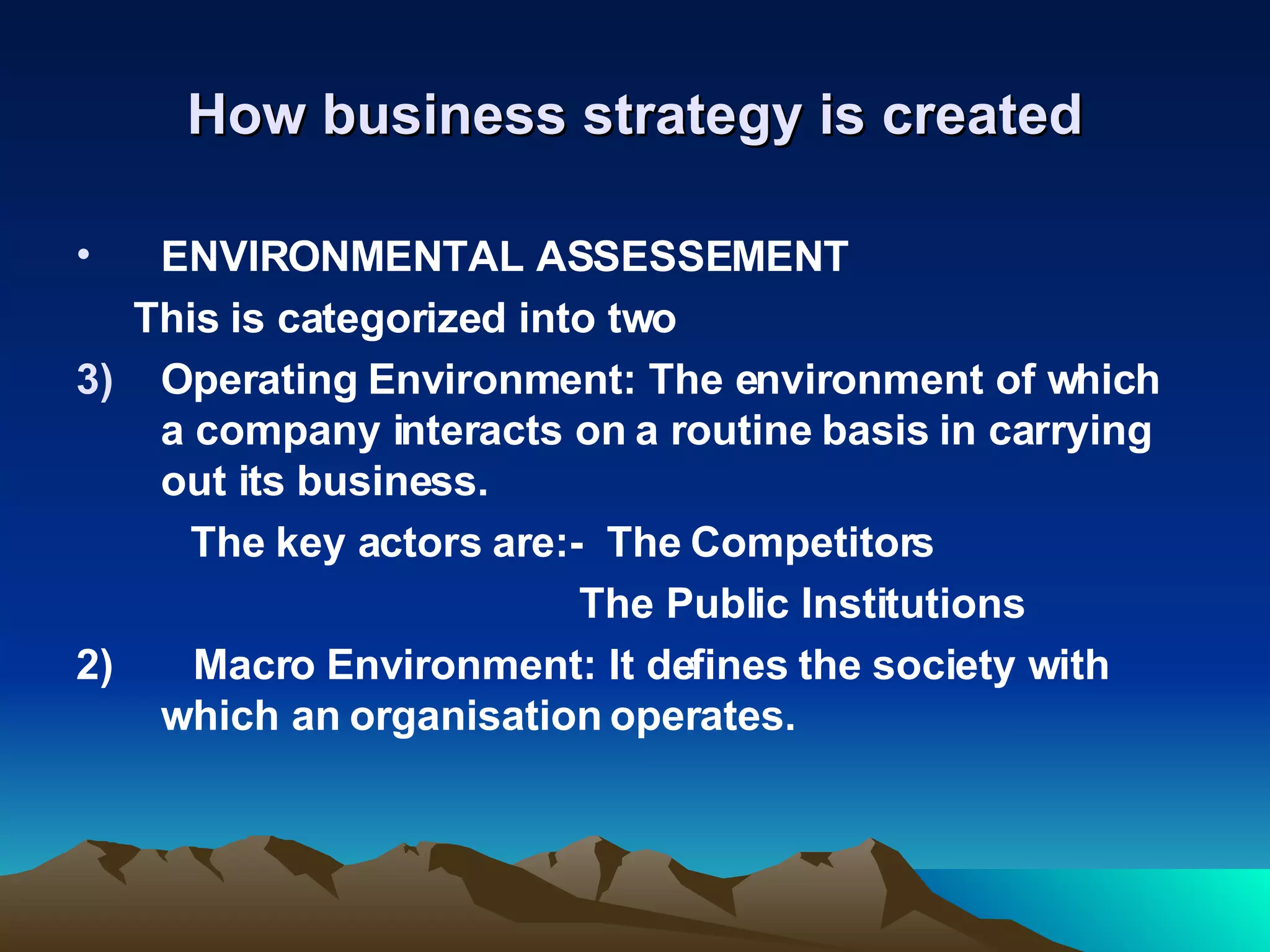 How business strategy is created ENVIRONMENTAL ASSESSEMENT This is categorized into two Operating Environment: The environment of which a company interacts on a routine basis in carrying out its business. The key actors are:-  The Competitors The Public Institutions 2)  Macro Environment: It defines the society with which an organisation operates. 