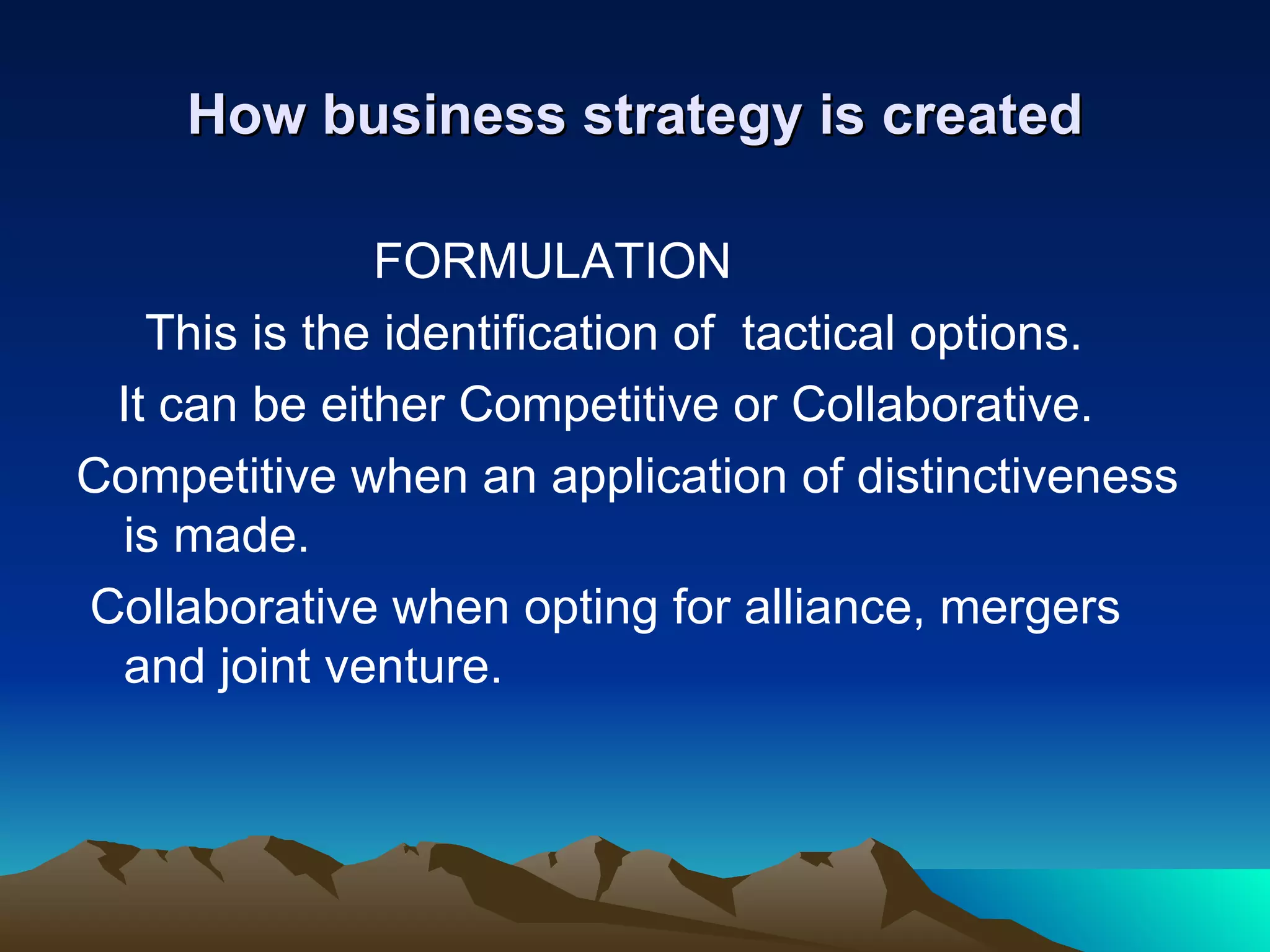 How business strategy is created FORMULATION This is the identification of  tactical options. It can be either Competitive or Collaborative. Competitive when an application of distinctiveness is made. Collaborative when opting for alliance, mergers and joint venture. 