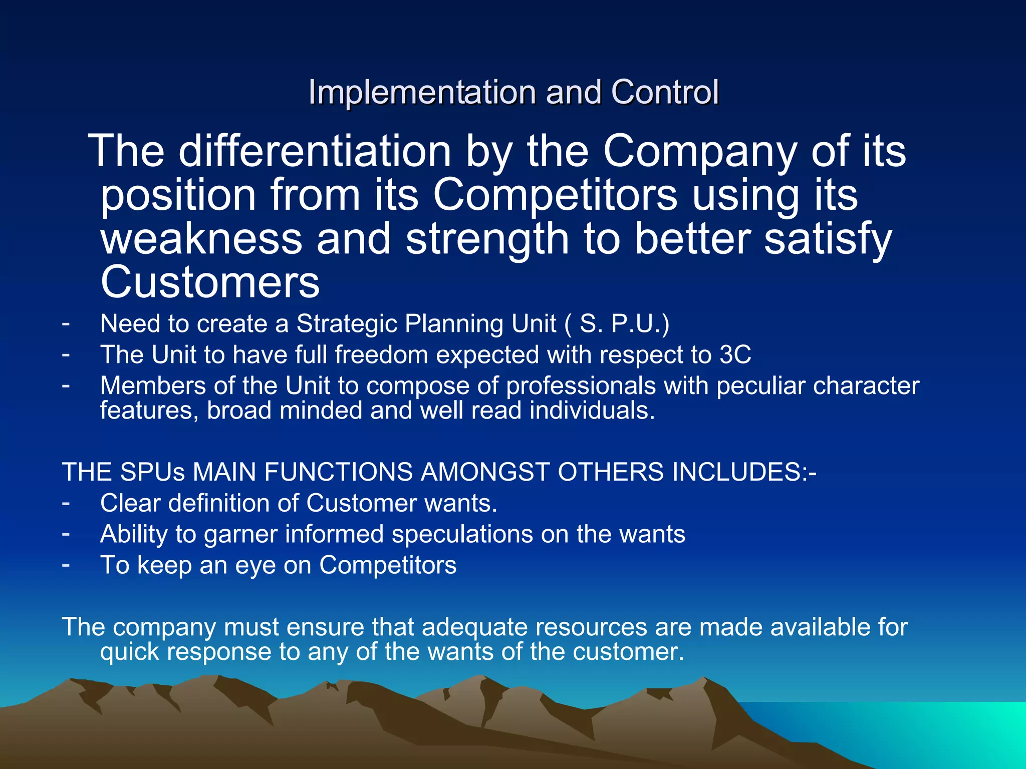 Implementation and Control The differentiation by the Company of its position from its Competitors using its weakness and strength to better satisfy Customers  Need to create a Strategic Planning Unit ( S. P.U.) The Unit to have full freedom expected with respect to 3C Members of the Unit to compose of professionals with peculiar character features, broad minded and well read individuals. THE SPUs MAIN FUNCTIONS AMONGST OTHERS INCLUDES:- Clear definition of Customer wants. Ability to garner informed speculations on the wants To keep an eye on Competitors The company must ensure that adequate resources are made available for quick response to any of the wants of the customer. 