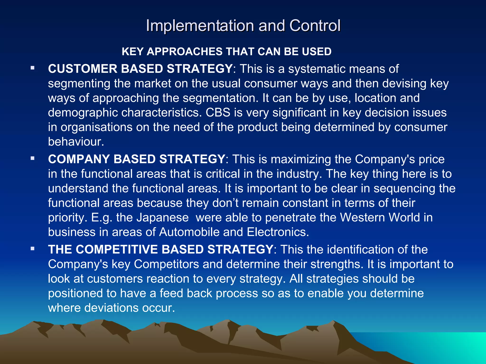Implementation and Control KEY APPROACHES THAT CAN BE USED CUSTOMER BASED STRATEGY : This is a systematic means of segmenting the market on the usual consumer ways and then devising key ways of approaching the segmentation. It can be by use, location and demographic characteristics. CBS is very significant in key decision issues in organisations on the need of the product being determined by consumer behaviour. COMPANY BASED STRATEGY : This is maximizing the Company's price in the functional areas that is critical in the industry. The key thing here is to understand the functional areas. It is important to be clear in sequencing the functional areas because they don’t remain constant in terms of their priority. E.g. the Japanese  were able to penetrate the Western World in business in areas of Automobile and Electronics. THE COMPETITIVE BASED STRATEGY : This the identification of the Company's key Competitors and determine their strengths. It is important to look at customers reaction to every strategy. All strategies should be positioned to have a feed back process so as to enable you determine where deviations occur.  