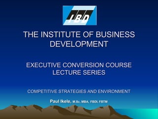 THE INSTITUTE OF BUSINESS DEVELOPMENT EXECUTIVE CONVERSION COURSE LECTURE SERIES COMPETITIVE STRATEGIES AND ENVIRONMENT Paul Ikele,  M.Sc, MBA,   FBDI, FBTM 