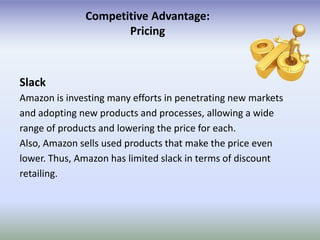 Competitive Advantage:
                     Pricing



Slack
Amazon is investing many efforts in penetrating new markets
and adopting new products and processes, allowing a wide
range of products and lowering the price for each.
Also, Amazon sells used products that make the price even
lower. Thus, Amazon has limited slack in terms of discount
retailing.
 