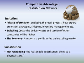 Competitive Advantage :
                    Distribution Network


Imitation
• Private information- analyzing the retail process: how orders
  are made, packaging, shipping, inventory management etc.
• Switching Costs- the delivery costs and service of other
  companies will be higher
• Size Economy- Amazon is a gorilla in the online selling market


Substitution
• Not responding- the reasonable substitution: going to a
  physical store.`
 