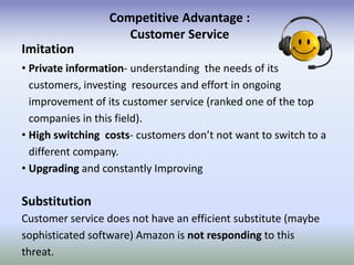 Competitive Advantage :
                     Customer Service
Imitation
• Private information- understanding the needs of its
  customers, investing resources and effort in ongoing
  improvement of its customer service (ranked one of the top
  companies in this field).
• High switching costs- customers don’t not want to switch to a
  different company.
• Upgrading and constantly Improving

Substitution
Customer service does not have an efficient substitute (maybe
sophisticated software) Amazon is not responding to this
threat.
 