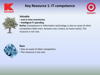 Key Resource 1: IT competence

Valuable
• Just in time inventories
• Intelligent IT spending
Rarity: Competence in information technology is also an asset of other
competitors (Wal-mart, Amazon.com, Costco, to name some), The
resource is not rare.




Rare
• Also an asset of other competitors
• The resource is not rare.
 