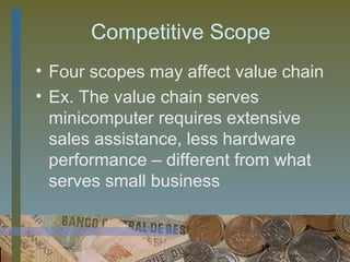 Competitive Scope
• Four scopes may affect value chain
• Ex. The value chain serves
  minicomputer requires extensive
  sales assistance, less hardware
  performance – different from what
  serves small business


                            11
 
