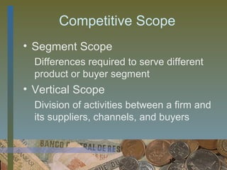 Competitive Scope
• Segment Scope
  Differences required to serve different
  product or buyer segment
• Vertical Scope
  Division of activities between a firm and
  its suppliers, channels, and buyers



                                 12
 