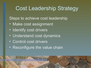 Cost Leadership Strategy
Steps to achieve cost leadership
• Make cost assignment
• Identify cost drivers
• Understand cost dynamics
• Control cost drivers
• Reconfigure the value chain



                                   16
 