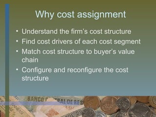Why cost assignment
• Understand the firm’s cost structure
• Find cost drivers of each cost segment
• Match cost structure to buyer’s value
  chain
• Configure and reconfigure the cost
  structure



                                19
 