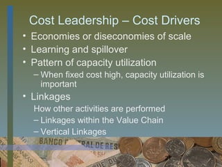 Cost Leadership – Cost Drivers
• Economies or diseconomies of scale
• Learning and spillover
• Pattern of capacity utilization
  – When fixed cost high, capacity utilization is
    important
• Linkages
  How other activities are performed
  – Linkages within the Value Chain
  – Vertical Linkages

                                      21
 
