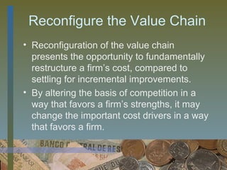 Reconfigure the Value Chain
• Reconfiguration of the value chain
  presents the opportunity to fundamentally
  restructure a firm’s cost, compared to
  settling for incremental improvements.
• By altering the basis of competition in a
  way that favors a firm’s strengths, it may
  change the important cost drivers in a way
  that favors a firm.


                                  30
 