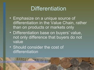 Differentiation
• Emphasize on a unique source of
  differentiation in the Value Chain, rather
  than on products or markets only
• Differentiation base on buyers’ value,
  not only difference that buyers do not
  value
• Should consider the cost of
  differentiation


                                  33
 